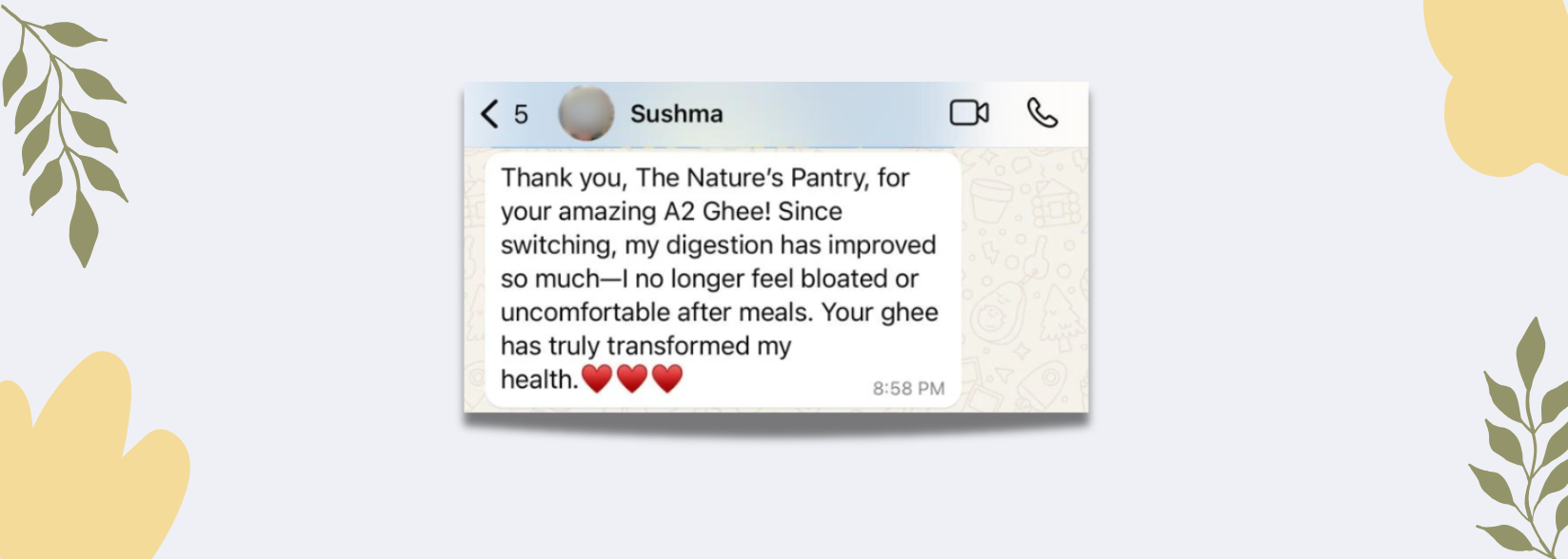 Sushma Customer review: Thank you, The Nature's Pantry, for your amazing A2 Ghee! Since switching, my digestion has improved so much - I no longer feel bloated or uncomfortable after meals. Your ghee has truly transformed my health.